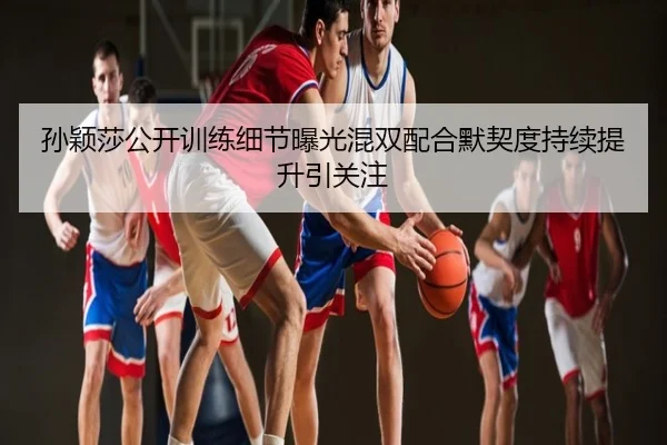 孙颖莎公开训练细节曝光混双配合默契度持续提升引关注