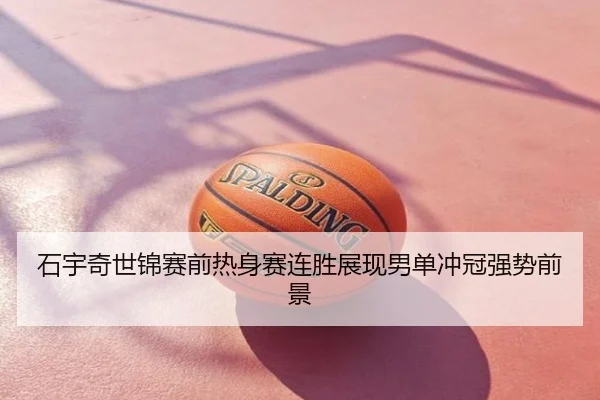 石宇奇世锦赛前热身赛连胜展现男单冲冠强势前景