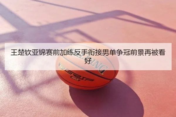 王楚钦亚锦赛前加练反手衔接男单争冠前景再被看好