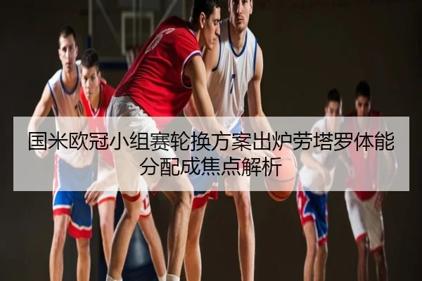 国米欧冠小组赛轮换方案出炉劳塔罗体能分配成焦点解析
