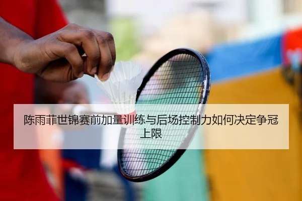 陈雨菲世锦赛前加量训练与后场控制力如何决定争冠上限