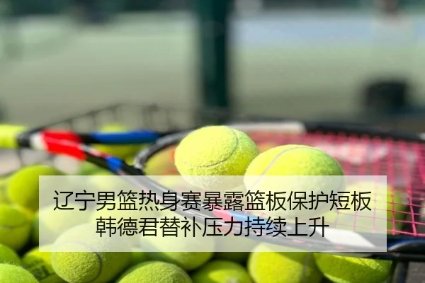 辽宁男篮热身赛暴露篮板保护短板 韩德君替补压力持续上升