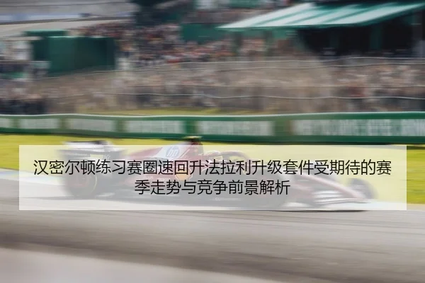 汉密尔顿练习赛圈速回升法拉利升级套件受期待的赛季走势与竞争前景解析