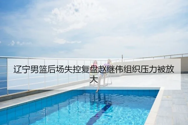 辽宁男篮后场失控复盘赵继伟组织压力被放大